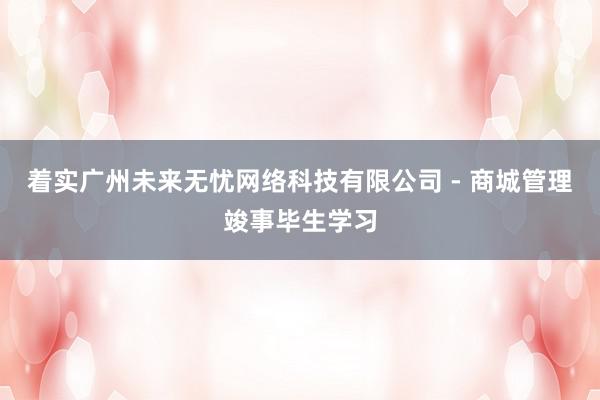 着实广州未来无忧网络科技有限公司 - 商城管理竣事毕生学习