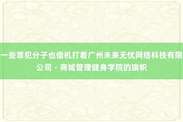 一些罪犯分子也借机打着广州未来无忧网络科技有限公司 - 商城管理健身学院的旗帜