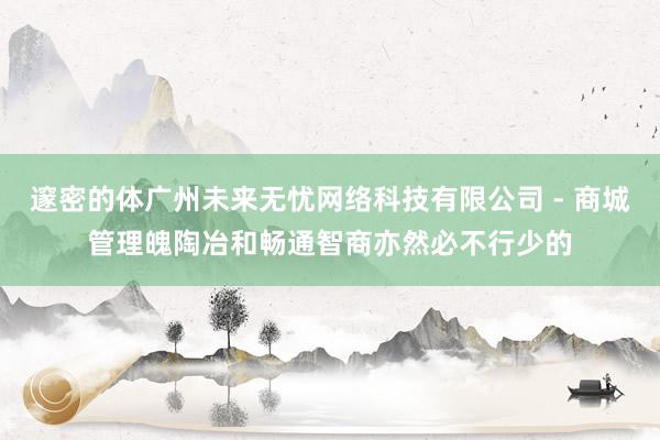 邃密的体广州未来无忧网络科技有限公司 - 商城管理魄陶冶和畅通智商亦然必不行少的
