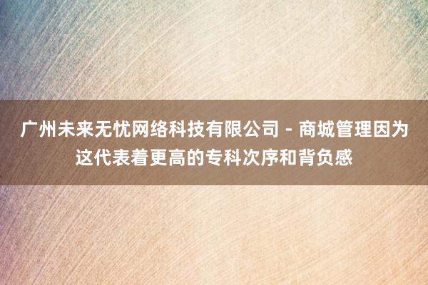广州未来无忧网络科技有限公司 - 商城管理因为这代表着更高的专科次序和背负感