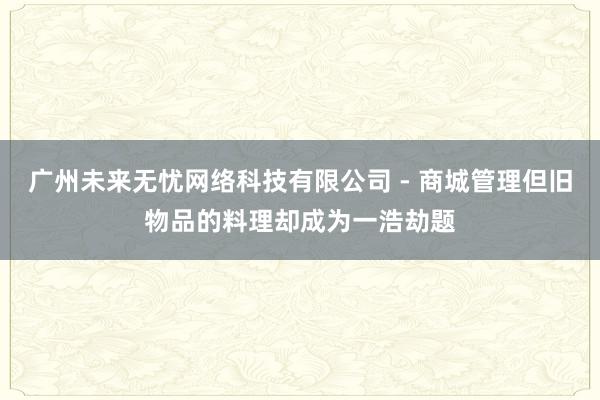 广州未来无忧网络科技有限公司 - 商城管理但旧物品的料理却成为一浩劫题